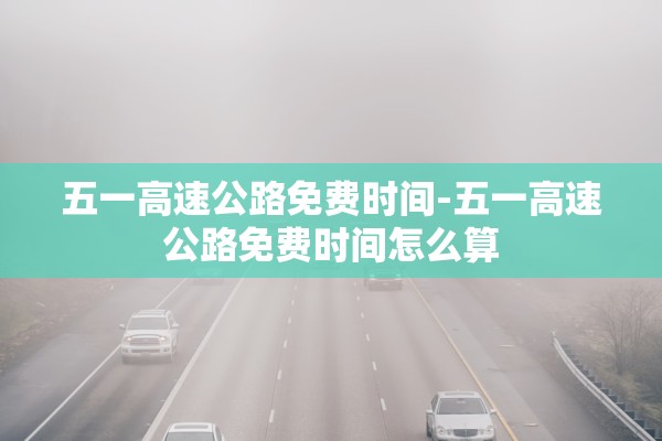 五一高速公路免费时间-五一高速公路免费时间怎么算 五一高速公路免费时间-五一高速公路免费时间怎么算