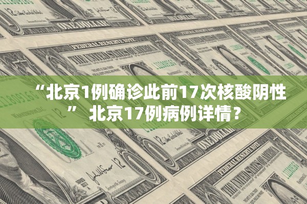 “北京1例确诊此前17次核酸阴性” 北京17例病例详情？