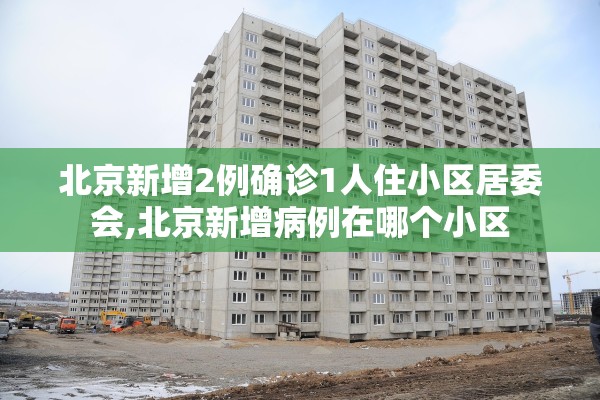 北京新增2例确诊1人住小区居委会,北京新增病例在哪个小区