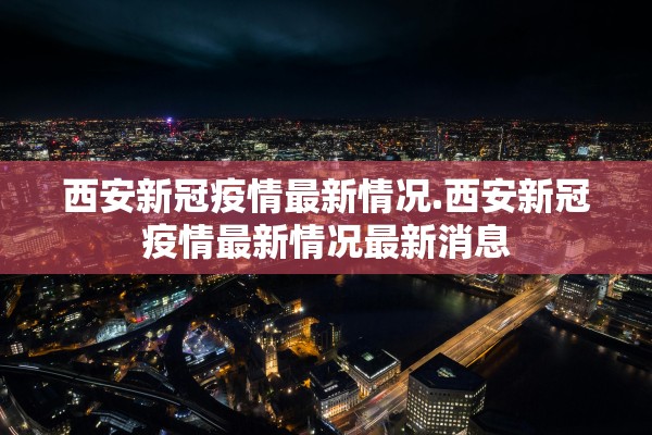 西安新冠疫情最新情况.西安新冠疫情最新情况最新消息