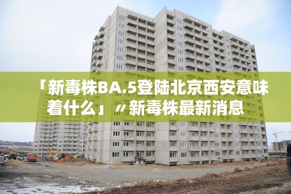 「新毒株BA.5登陆北京西安意味着什么」〃新毒株最新消息