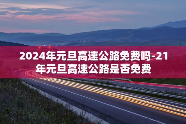 2024年元旦高速公路免费吗-21年元旦高速公路是否免费