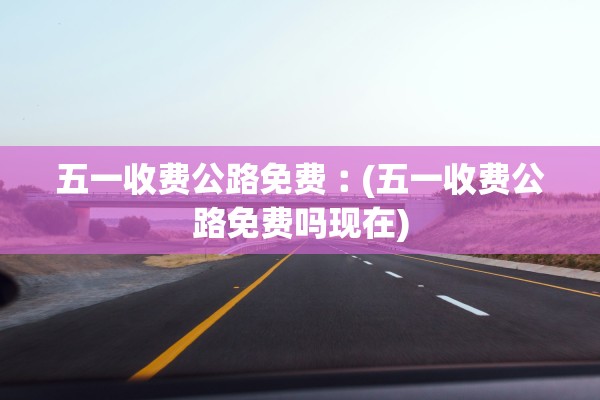 五一收费公路免费︰(五一收费公路免费吗现在)