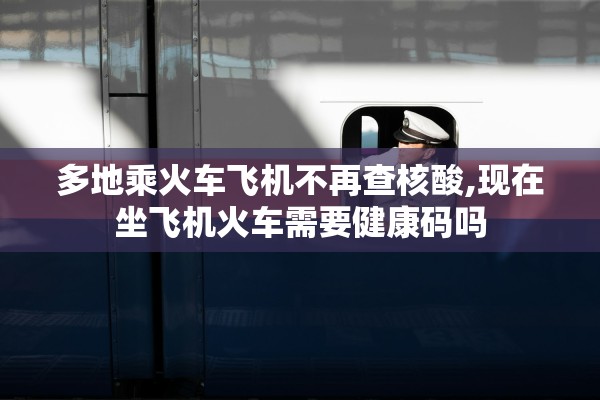 多地乘火车飞机不再查核酸,现在坐飞机火车需要健康码吗