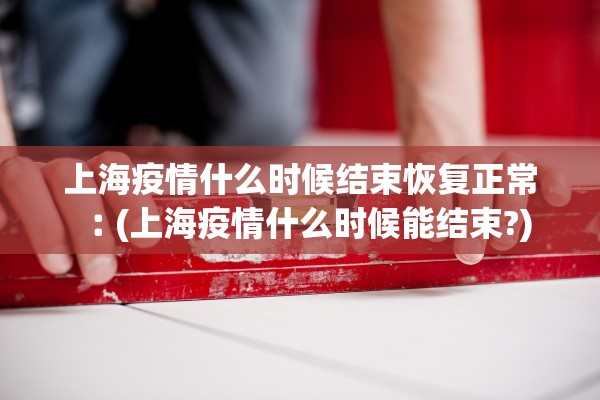 上海疫情什么时候结束恢复正常︰(上海疫情什么时候能结束?)