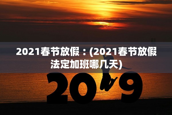 2021春节放假︰(2021春节放假法定加班哪几天)