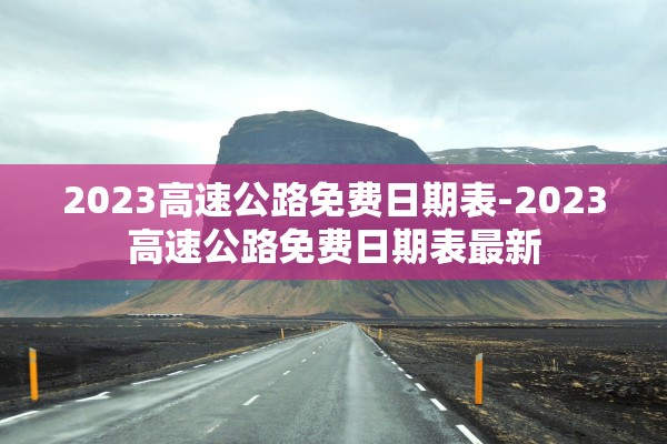 2023高速公路免费日期表-2023高速公路免费日期表最新 2023高速公路免费日期表-2023高速公路免费日期表最新