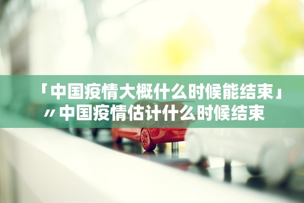 「中国疫情大概什么时候能结束」〃中国疫情估计什么时候结束