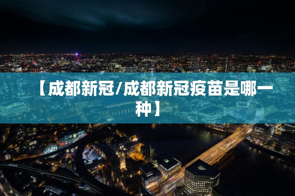 【成都新冠/成都新冠疫苗是哪一种】 【成都新冠/成都新冠疫苗是哪一种】