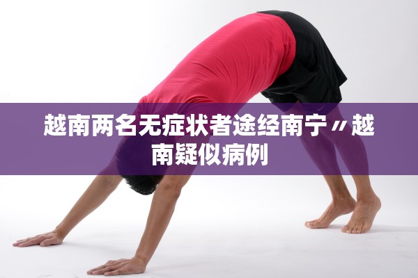 越南两名无症状者途经南宁〃越南疑似病例