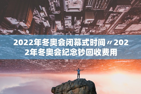 2022年冬奥会闭幕式时间〃2022年冬奥会纪念钞回收费用