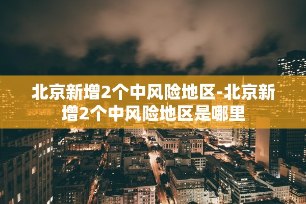 北京新增2个中风险地区-北京新增2个中风险地区是哪里