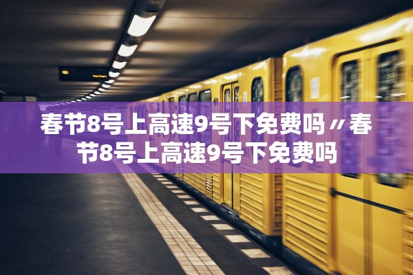 春节8号上高速9号下免费吗〃春节8号上高速9号下免费吗