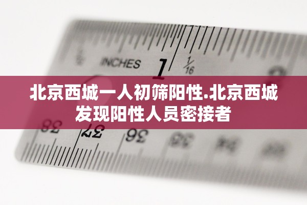 北京西城一人初筛阳性.北京西城发现阳性人员密接者 北京西城一人初筛阳性.北京西城发现阳性人员密接者
