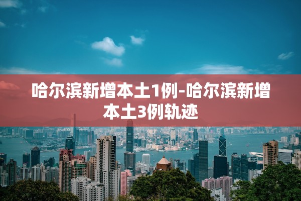哈尔滨新增本土1例-哈尔滨新增本土3例轨迹